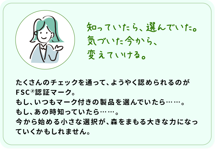 知っていたら、選んでいた。気づいた今から、変えていける。 たくさんのチェックを通って、ようやく認められるのがFSC????認証マーク。もし、いつもマーク付きの製品を選んでいたら……。もし、あの時知っていたら……。今から始める小さな選択が、森をまもる大きな力になっていくかもしれません。