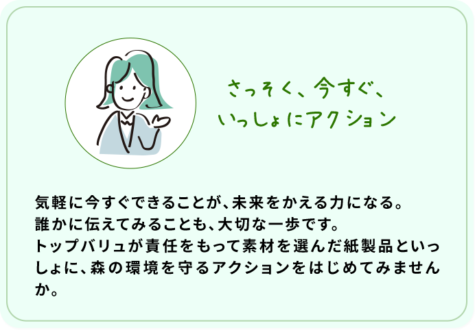 さっそく、今すぐ、いっしょにアクション 気軽に今すぐできることが、未来をかえる力になる。誰かに伝えてみることも、大切な一歩です。トップバリュが責任をもって素材を選んだ紙製品といっしょに、森の環境を守るアクションをはじめてみませんか。