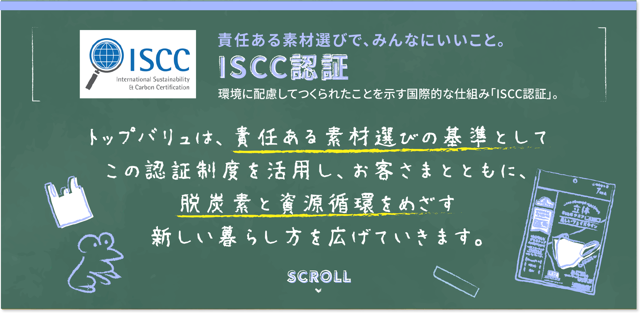 責任ある素材選びで、みんなにいいこと。ISCC認証 環境に配慮してつくられたことを示す国際的な仕組み「ISCC認証」。 トップバリュは、責任ある素材選びの基準としてこの認証制度を活用し、お客様さまともに、脱炭素と資源循環をめざす新しい暮らし方を広げていきます。