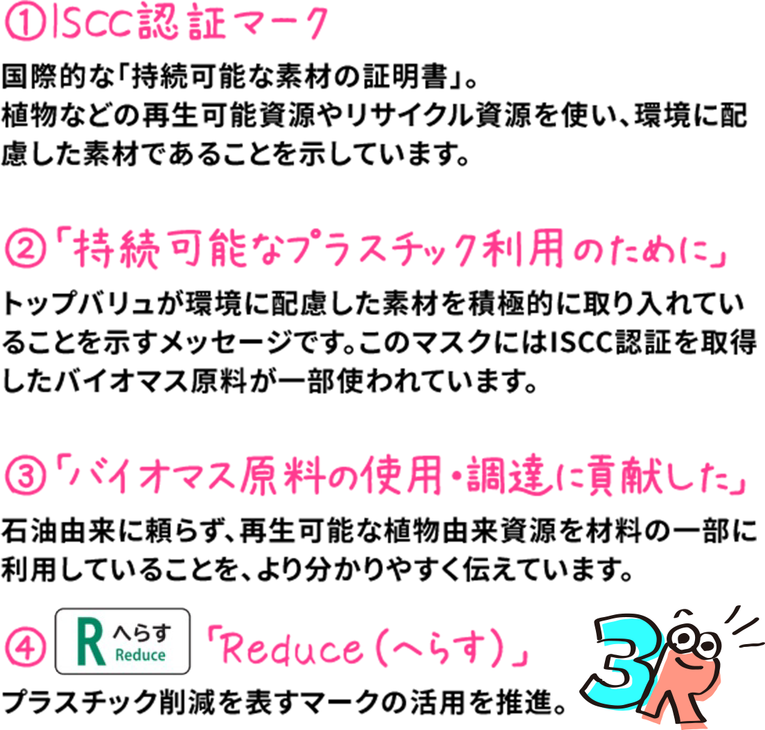 1.ISCC認証マーク 国際的な「持続可能な素材の証明書」。植物などの再生可能資源やリサイクル資源を使い、環境に配慮した素材であることを示しています。 2.「持続可能なプラスチック利用のために」 トップバリュが環境に配慮した素材を積極的に取り入れていることを示すメッセージです。このマスクにはISCC認証を取得したバイオマス原料が一部使われています。 3.「バイオマス原料の使用・調達に貢献した」 石油由来に頼らず、再生可能な植物由来資源を材料の一部に利用していることを、より分かりやすく伝えています。 4.「Reduce（へらす）」 プラスチック削減を表すマークの活用を推進。