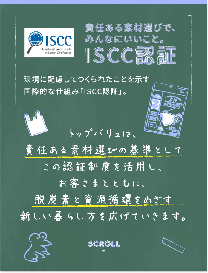 責任ある素材選びで、みんなにいいこと。ISCC認証 環境に配慮してつくられたことを示す国際的な仕組み「ISCC認証」。 トップバリュは、責任ある素材選びの基準としてこの認証制度を活用し、お客様さまともに、脱炭素と資源循環をめざす新しい暮らし方を広げていきます。