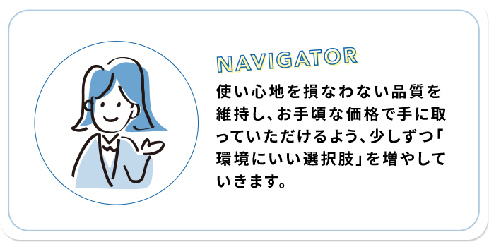 使い心地を損なわない品質を維持し、お手頃な価格で手に取っていただけるよう、少しずつ「環境にいい選択肢」を増やしていきます。