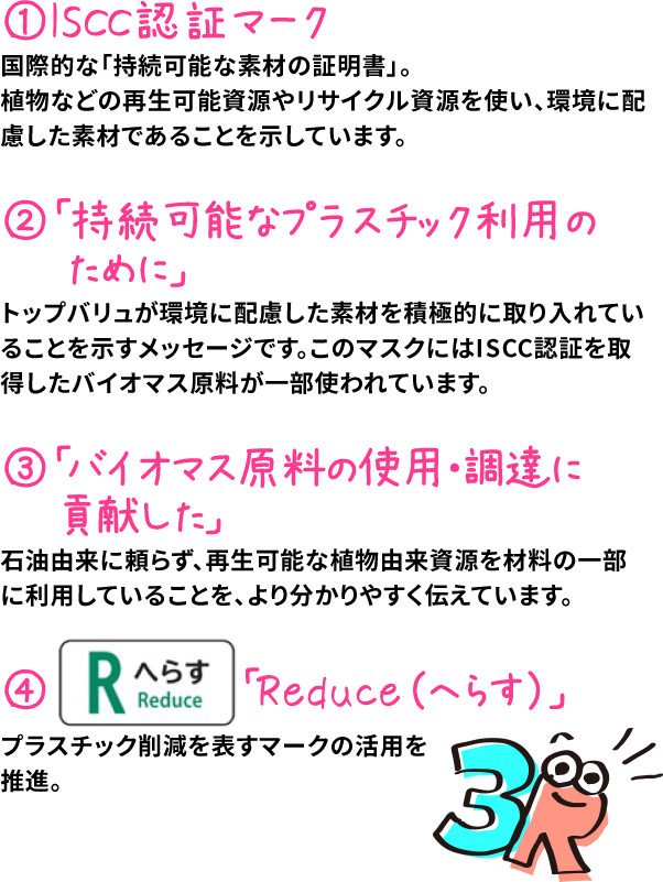 1.ISCC認証マーク 国際的な「持続可能な素材の証明書」。植物などの再生可能資源やリサイクル資源を使い、環境に配慮した素材であることを示しています。 2.「持続可能なプラスチック利用のために」 トップバリュが環境に配慮した素材を積極的に取り入れていることを示すメッセージです。このマスクにはISCC認証を取得したバイオマス原料が一部使われています。 3.「バイオマス原料の使用・調達に貢献した」 石油由来に頼らず、再生可能な植物由来資源を材料の一部に利用していることを、より分かりやすく伝えています。 4.「Reduce（へらす）」 プラスチック削減を表すマークの活用を推進。