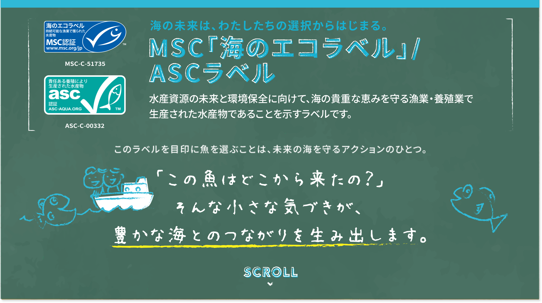 海の未来は、わたしたちの選択から始まる MSC「海のエコラベル」/ASCラベル 水産資源の未来と環境保全に向けて、海の貴重な恵みを守る漁業・養殖業で生産された水産物であることを示すラベルです。 このラベルを目印に魚を選ぶことは、未来の海を守るアクションの一つ。 「この魚はどこから来たの？」そんな小さな気づきが、豊かな海とのつながりを生み出します。