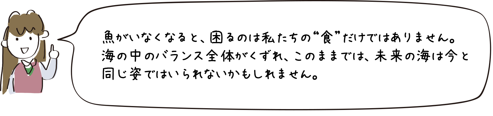 魚がいなくなると、ｍ困るのは私たちの“食”だけではありません。海の中のバランス全体がくずれ、このままでは、未来の海は今と同じ姿ではいられないかもしれません。