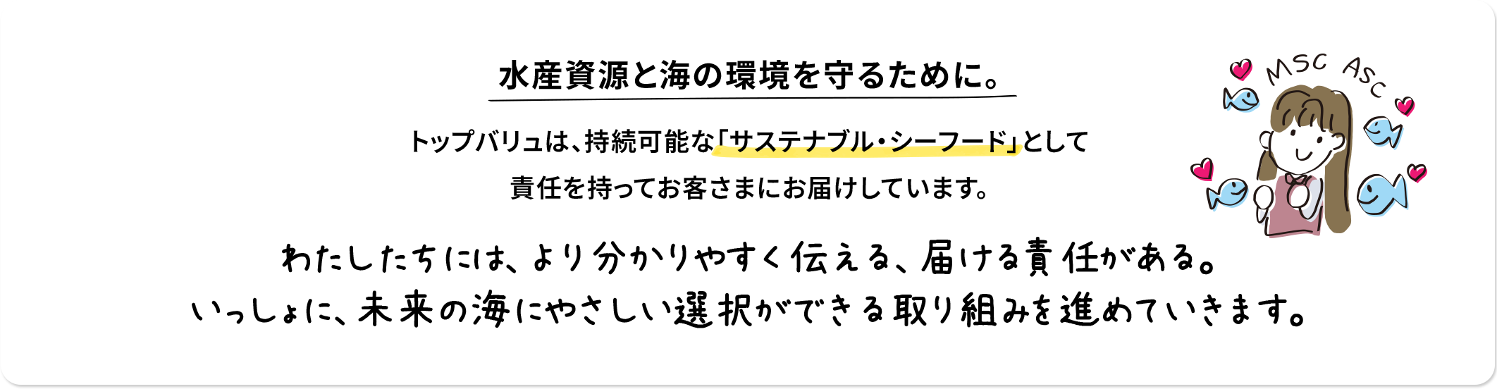 水産資源と海の環境を守るために。 トップバリュは、持続可能な「サステナブル・シーフード」として責任を持ってお客さまにお届けしています。 わたしたちには、より分かりやすく伝える、届ける責任がある。いっしょに未来の海にやさしい選択ができる取り組みを進めていきます。