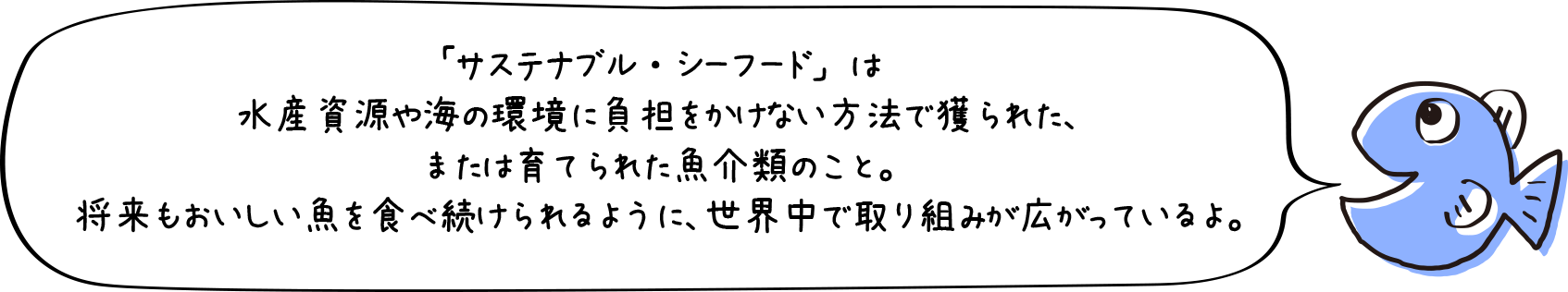 「サステナブル・シーフード」は水産資源や海の環境に負担をかけない方法で獲られた、または育てられた魚介類のこと。将来もおいしい魚を食べ続けられるように、世界中で取り組みが広がっているよ。