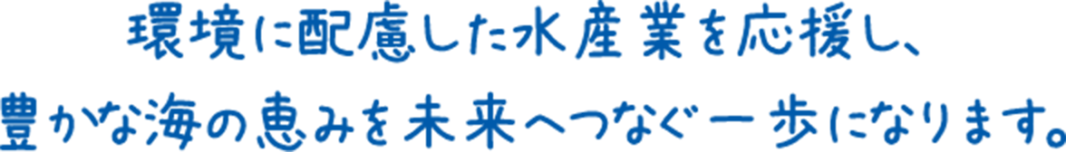 環境に配慮した水産業を応援し、豊かな海の恵みを未来へつなぐ一歩になります。