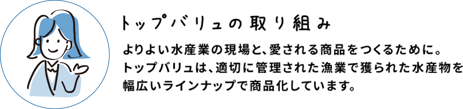 トップバリュの取り組み よりよい水産業の現場と、愛される商品をつくるために。トップバリュは、適切に管理された漁業で獲られた水産物を幅広いラインナップで商品化しています。