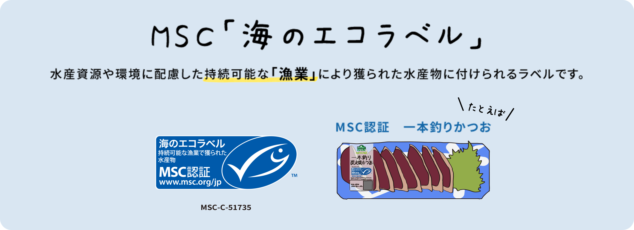 MSC「海のエコラベル」 水産資源や環境に配慮した持続可能な「漁業」により獲られた水産物に付けられるラベルです。 MSC-c51735 MSC認証 一本釣りかつお