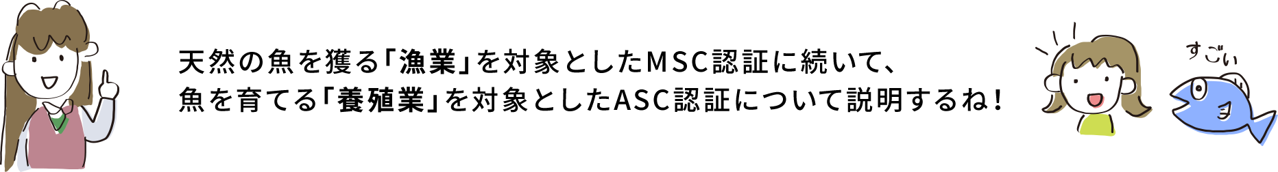 天然の魚を獲る「漁業」を対象としたMSC認証に続いて、魚を育てる「養殖業」を対象としたASC認証について説明するね！