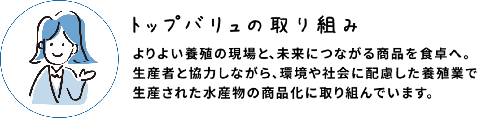トップバリュの取り組み よりよい養殖の現場と、未来につながる商品を食卓へ。生産者と協力しながら、環境や社会に配慮した養殖業で生産された水産物の商品化に取り組んでいます。