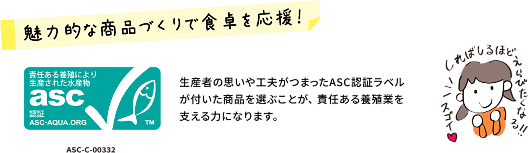 魅力的な商品作りで食卓を応援！ ASC-C-00332 生産者の思いや工夫がつまったASC認証ラベルが付いた商品を選ぶことが、 責任ある養殖業を支える力になります。