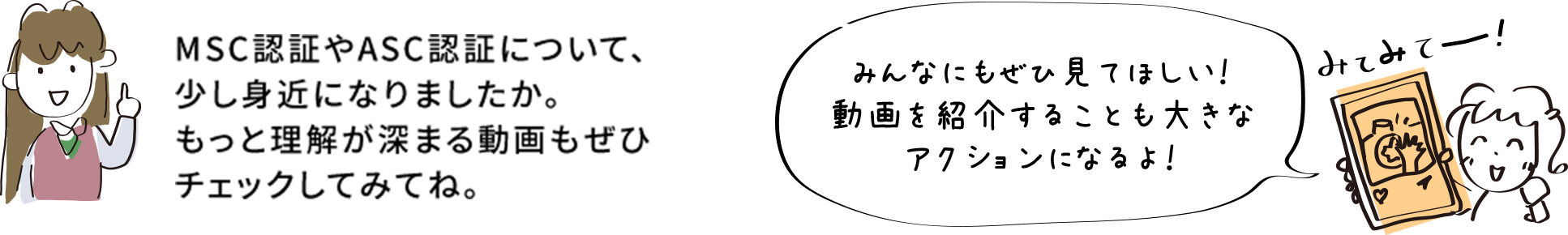 MSC認証やASC認証について、少し身近になりましたか。もっと理解が深まる動画もぜひチェックしてみてね。 みんなにもぜひ見てほしい！動画を紹介することも大きなアクションになるよ！
