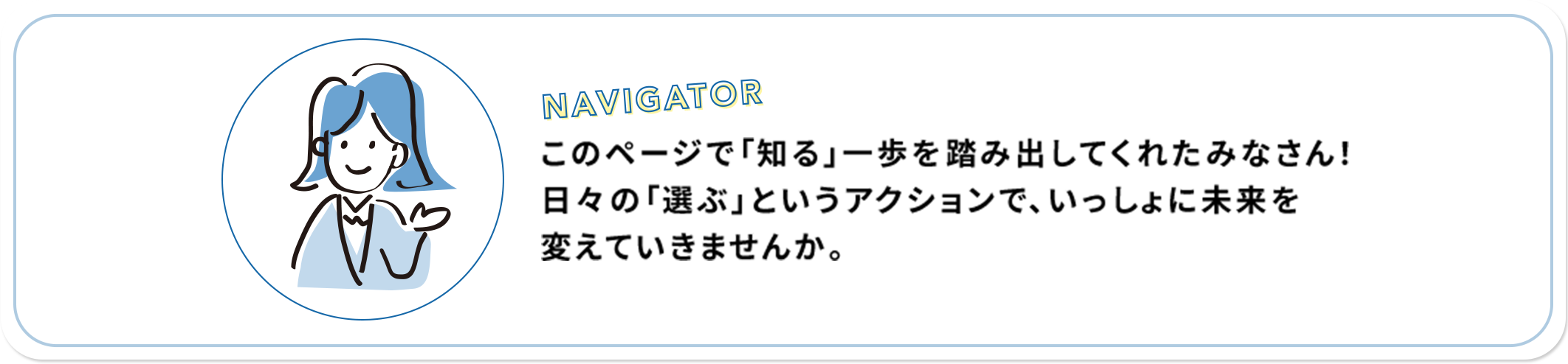 NAVIGATOR このページで「知る」一歩を踏み出してくれたみなさん！日々の「選ぶ」というアクションで、いっしょに未来を変えていきませんか。