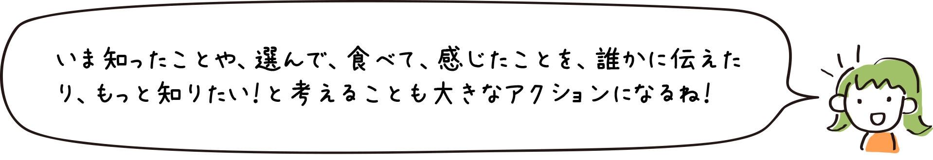 いま知ったことや、選んで、食べて、感じたことを、誰かに伝えたり、もっと知りたい！と考えることも大きなアクションになるね！