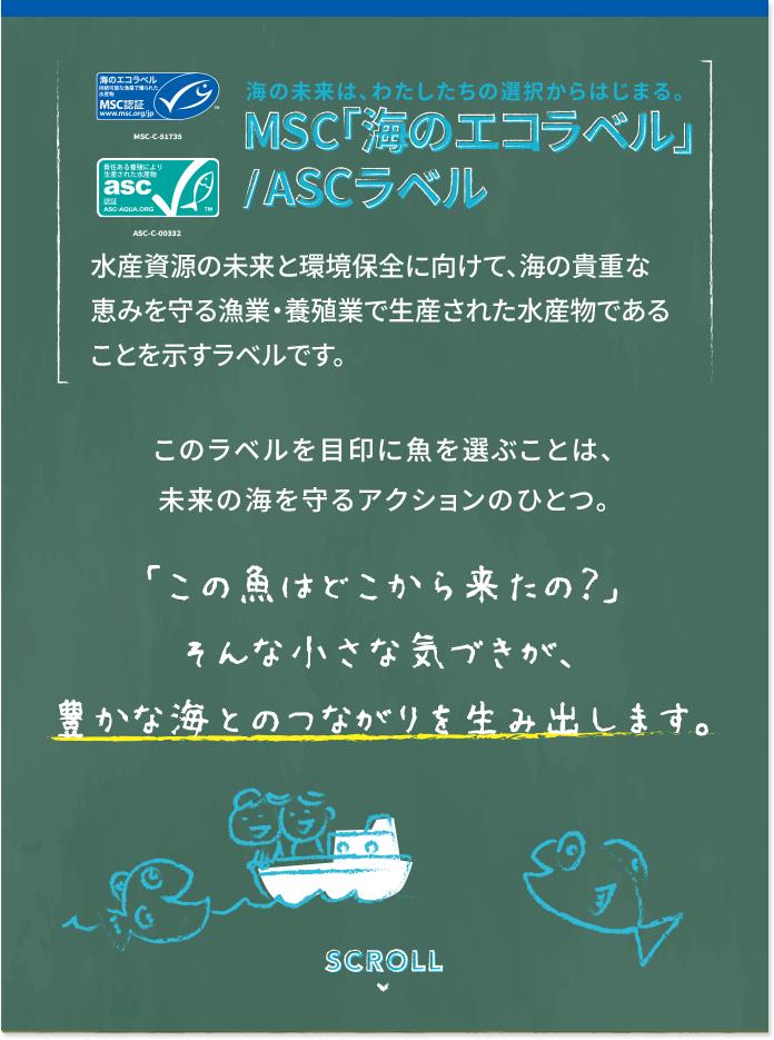 海の未来は、わたしたちの選択から始まる MSC「海のエコラベル」/ASCラベル 水産資源の未来と環境保全に向けて、海の貴重な恵みを守る漁業・養殖業で生産された水産物であることを示すラベルです。 このラベルを目印に魚を選ぶことは、未来の海を守るアクションの一つ。 「この魚はどこから来たの？」そんな小さな気づきが、豊かな海とのつながりを生み出します。