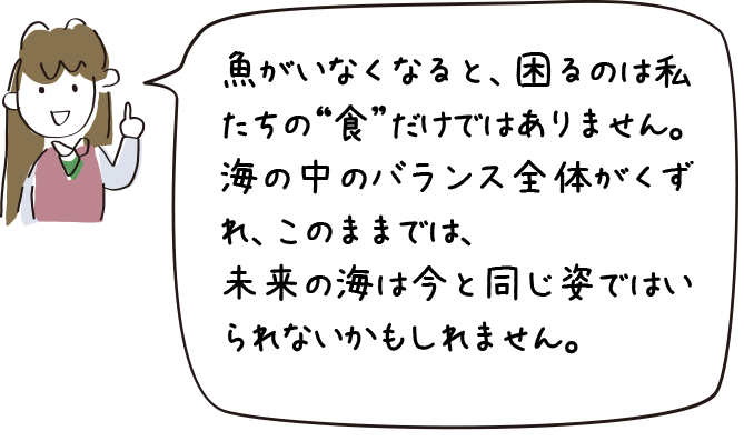 魚がいなくなると、ｍ困るのは私たちの“食”だけではありません。海の中のバランス全体がくずれ、このままでは、未来の海は今と同じ姿ではいられないかもしれません。