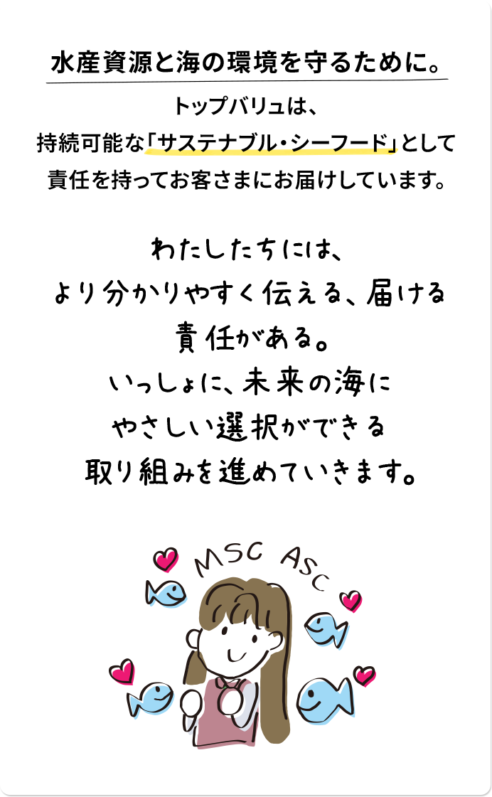 水産資源と海の環境を守るために。 トップバリュは、持続可能な「サステナブル・シーフード」として責任を持ってお客さまにお届けしています。 わたしたちには、より分かりやすく伝える、届ける責任がある。いっしょに未来の海にやさしい選択ができる取り組みを進めていきます。