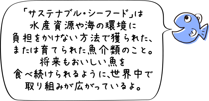 「サステナブル・シーフード」は水産資源や海の環境に負担をかけない方法で獲られた、または育てられた魚介類のこと。将来もおいしい魚を食べ続けられるように、世界中で取り組みが広がっているよ。