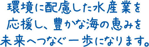 環境に配慮した水産業を応援し、豊かな海の恵みを未来へつなぐ一歩になります。