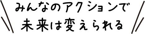 みんなのアクションで未来は変えられる