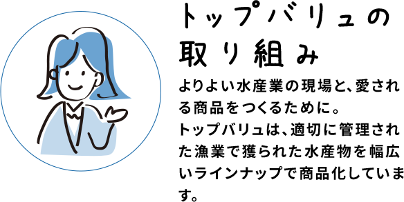 トップバリュの取り組み よりよい水産業の現場と、愛される商品をつくるために。トップバリュは、適切に管理された漁業で獲られた水産物を幅広いラインナップで商品化しています。