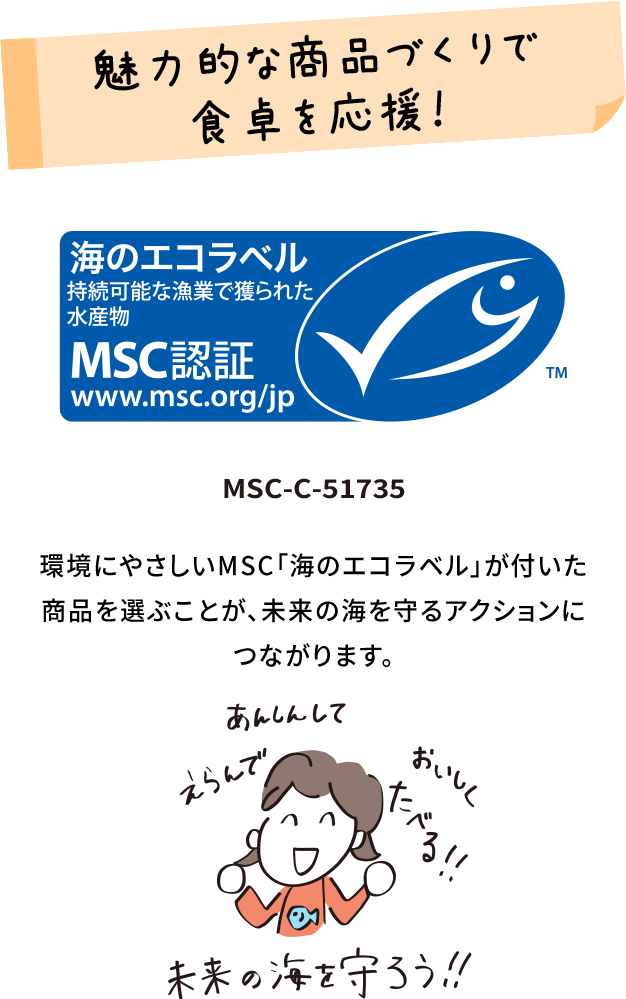 魅力的な商品づくりで食卓を応援！ MSC-C-51735 環境にやさしいMSC「海のエコラベル」が付いた商品を選ぶことが、未来の海を守るアクションにつながります。