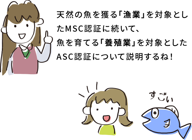 天然の魚を獲る「漁業」を対象としたMSC認証に続いて、魚を育てる「養殖業」を対象としたASC認証について説明するね！