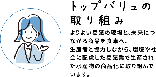 トップバリュの取り組み よりよい養殖の現場と、未来につながる商品を食卓へ。生産者と協力しながら、環境や社会に配慮した養殖業で生産された水産物の商品化に取り組んでいます。