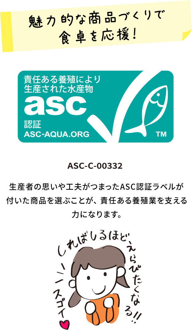 魅力的な商品作りで食卓を応援！ ASC-C-00332 生産者の思いや工夫がつまったASC認証ラベルが付いた商品を選ぶことが、 責任ある養殖業を支える力になります。