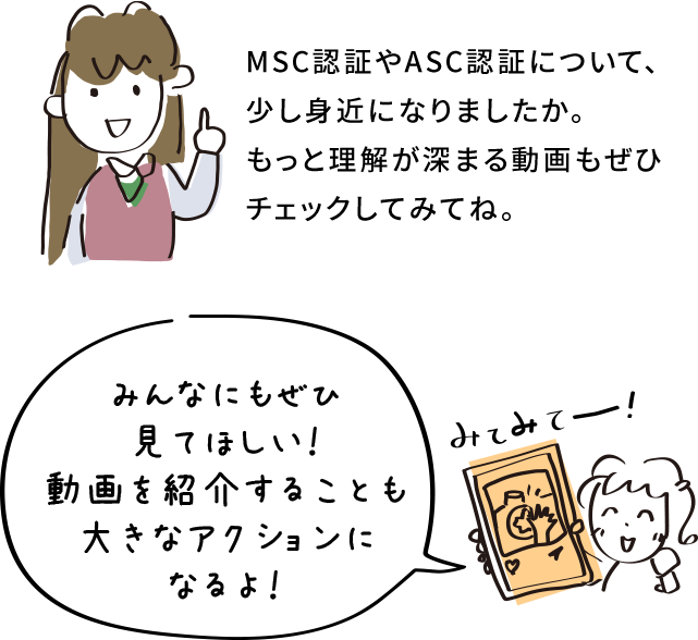MSC認証やASC認証について、少し身近になりましたか。もっと理解が深まる動画もぜひチェックしてみてね。 みんなにもぜひ見てほしい！動画を紹介することも大きなアクションになるよ！