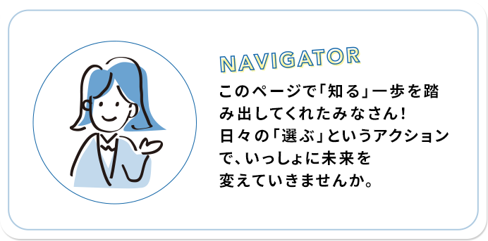 NAVIGATOR このページで「知る」一歩を踏み出してくれたみなさん！日々の「選ぶ」というアクションで、いっしょに未来を変えていきませんか。