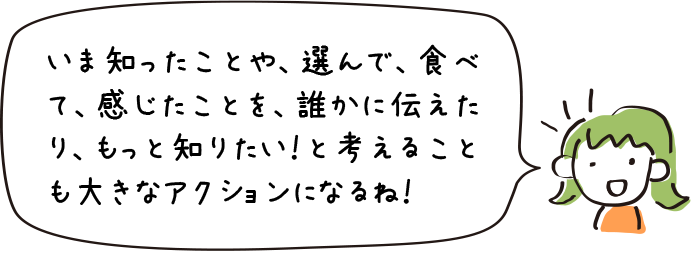 いま知ったことや、選んで、食べて、感じたことを、誰かに伝えたり、もっと知りたい！と考えることも大きなアクションになるね！