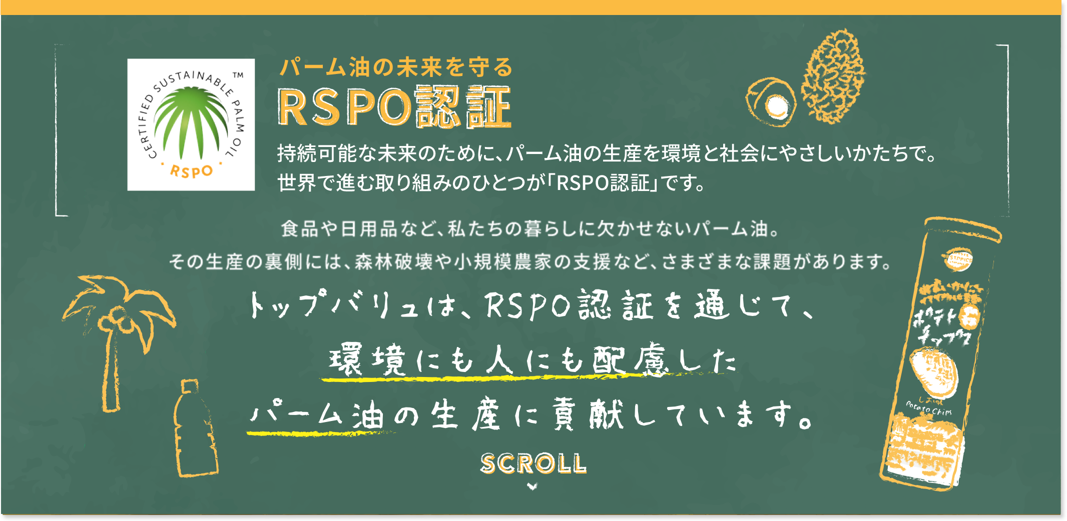 パーム油の未来を守るRSPO認証 持続可能な未来のために、パーム油の生産を環境と社会にやさしいかたちで。世界で進む取り組みのひとつが「RSPO認証」です。 食品や日用品など、私たちの暮らしに欠かせないパーム油。その生産の裏側には、森林破壊や小規模農家の支援など、さまざまな課題があります。 トップバリュは、RSPO認証を通じて、環境にも人にも配慮したパーム油の生産に貢献しています。