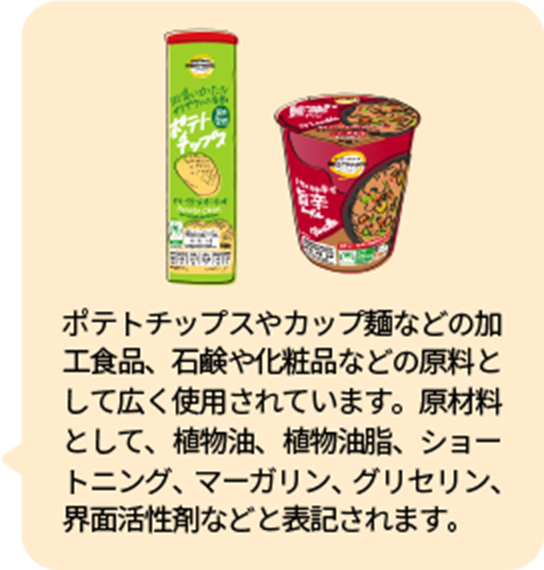 ポテトチップスやカップ麺などの加工食品、石鹸や化粧品などの原料として広く使用されています。原材料として、植物油、植物油脂、ショートニング、マーガリン、グリセリン、界面活性剤などと表記されます。