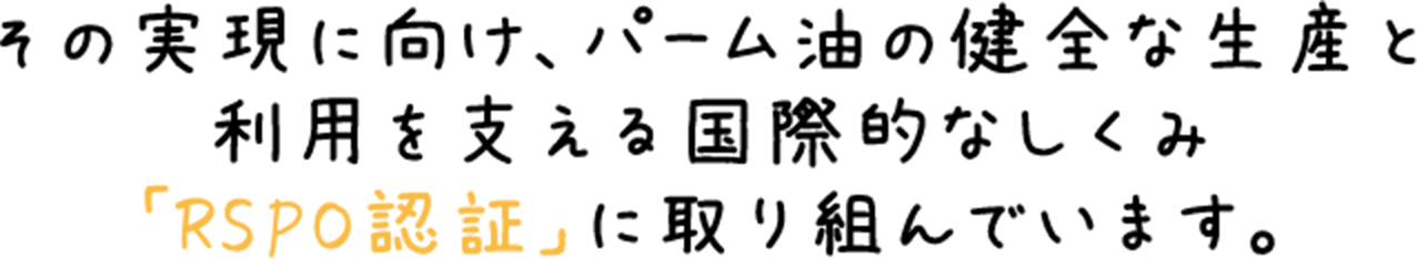 その実現に向け、パーム油の健全な生産と利用を支える国際的なしくみ「RSPO認証」に取り組んでいます。