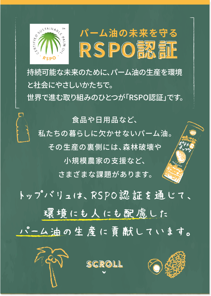 パーム油の未来を守るRSPO認証 持続可能な未来のために、パーム油の生産を環境と社会にやさしいかたちで。世界で進む取り組みのひとつが「RSPO認証」です。 食品や日用品など、私たちの暮らしに欠かせないパーム油。その生産の裏側には、森林破壊や小規模農家の支援など、さまざまな課題があります。 トップバリュは、RSPO認証を通じて、環境にも人にも配慮したパーム油の生産に貢献しています。