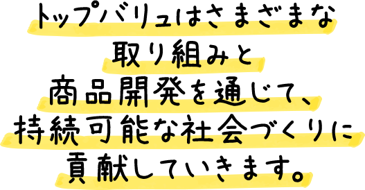 トップバリュはさまざまな取り組みと商品開発を通じて、持続可能な社会づくりに貢献していきます。