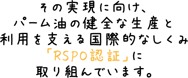 その実現に向け、パーム油の健全な生産と利用を支える国際的なしくみ「RSPO認証」に取り組んでいます。