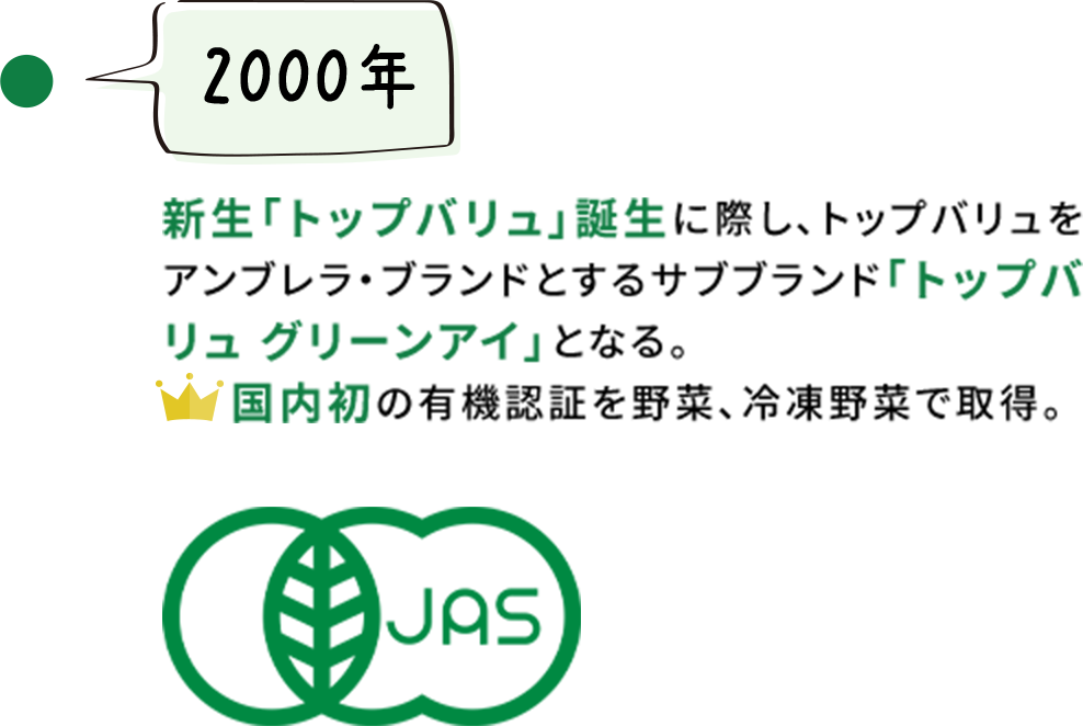 【2000年】新生「トップバリュ」誕生に際し、トップバリュをアンブレラ・ブランドとするサブブランド「トップバリュ グリーンアイ」となる。国内初の有機認証を野菜、冷凍野菜で取得。