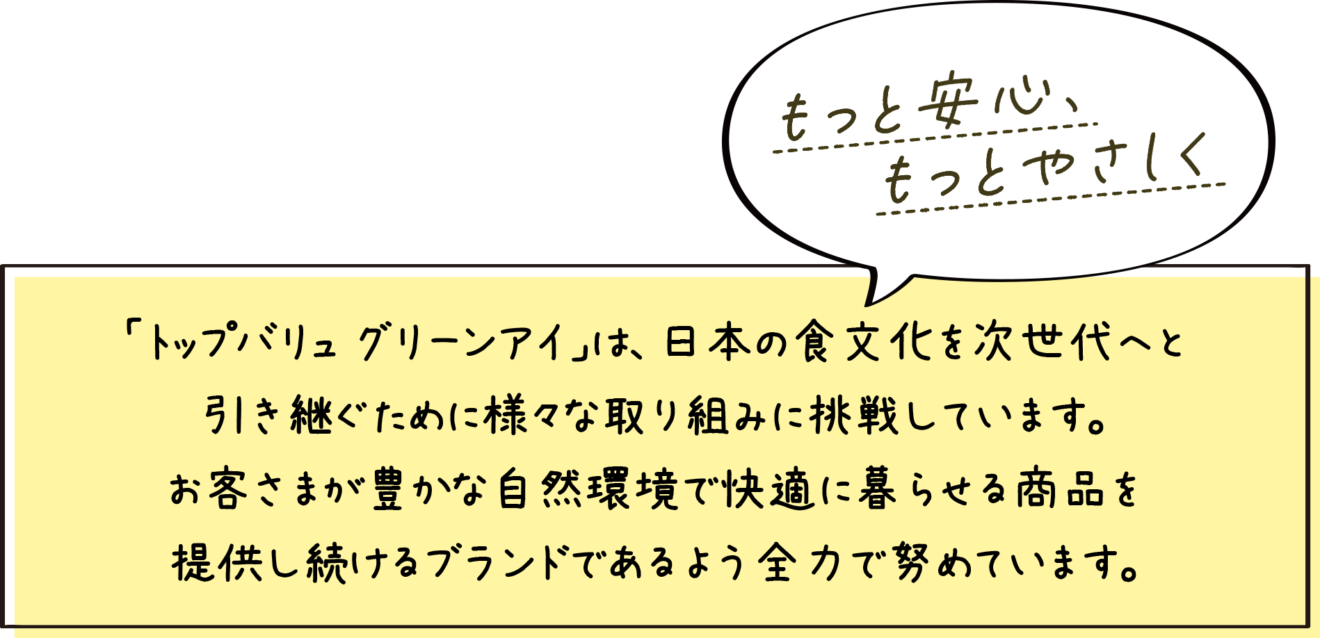 もっと安心、もっとやさしく 「トップバリュ グリーンアイ」は、日本の食文化を次世代へと引き継ぐため様々な取り組みに挑戦しています。お客さまが豊かな自然環境で快適に暮らせる商品を提供し続けるブランドであるよう全力で努めています。