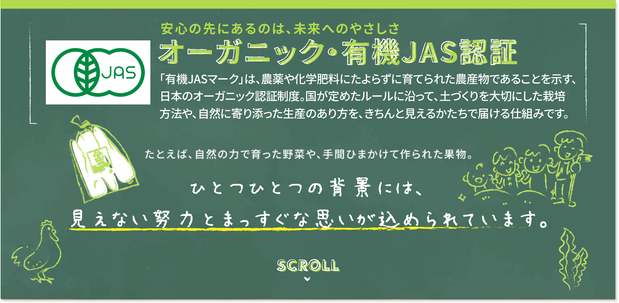 安心の先にあるのは、未来へのやさしさ オーガニック・有機JAS認証 「有機JASマーク」は、農薬や化学肥料にたよらずに育てられた農産物であることを示す、日本のオーガニック認証精度。国が定めたルールに沿って、土づくりを大切にした栽培方法や、自然に寄り添った生産のあり方を、きちんと見えるかたちで届ける仕組みです。 たとえば、自然の力で育った野菜や、手間ひまかけて作られた果物。 ひとつひとつの背景には、見えない努力とまっすぐな思いが込められています。