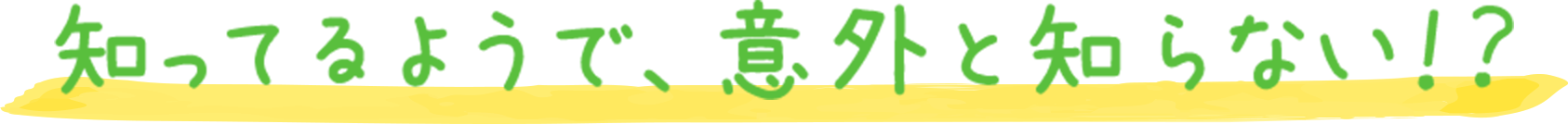 知ってるようで、意外と知らない！？