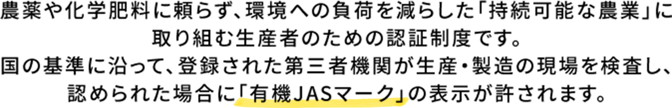 農薬や化学肥料に頼らず、環境への負荷を減らした「持続可能な農業」に取り組む生産者のための認証制度です。国の基準に沿って、登録された第三者機関が生産・製造の現場を検査し、認められた場合に「有機JASマーク」の表示が許されます。