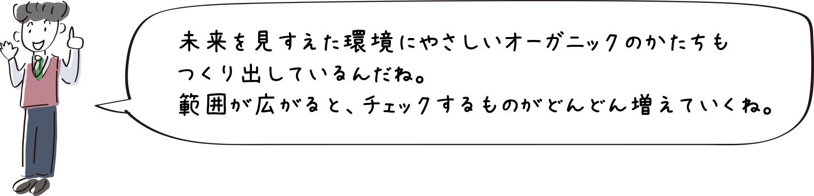 未来を見すえた環境にやさしいオーガニックのかたちもつくりだしているんだね。範囲が広がると、チェックするものがどんどん増えていくね。