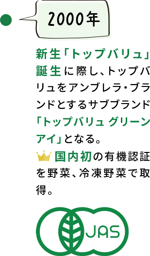 【2000年】新生「トップバリュ」誕生に際し、トップバリュをアンブレラ・ブランドとするサブブランド「トップバリュ グリーンアイ」となる。国内初の有機認証を野菜、冷凍野菜で取得。