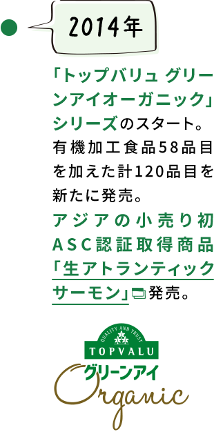 【2014年】「トップバリュ グリーンアイオーガニック」シリーズのスタート。有機加工食品58品目を加えた計120品目を新たに発売。アジアの小売り初ASC認証取得商品「生アトランティックサーモン」　発売。