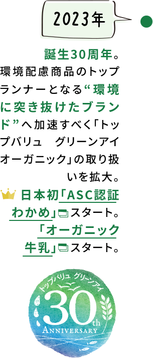 【2023年】誕生30周年。環境配慮商品のトップランナーとなる“環境に突き抜けたブランド”へ加速すべく「トップバリュ グリーンアイオーガニック」の取り扱いを拡大。日本初「ASC認証わかめ」スタート。「オーガニック牛乳」スタート。