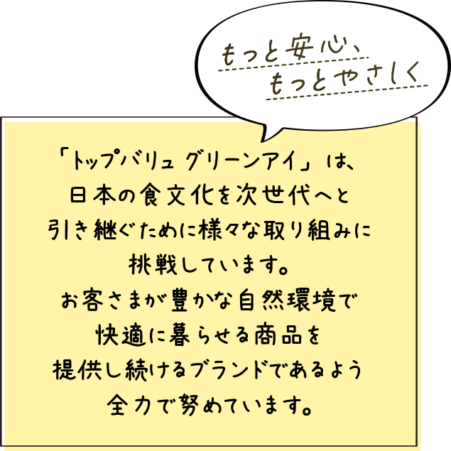 もっと安心、もっとやさしく 「トップバリュ グリーンアイ」は、日本の食文化を次世代へと引き継ぐため様々な取り組みに挑戦しています。お客さまが豊かな自然環境で快適に暮らせる商品を提供し続けるブランドであるよう全力で努めています。